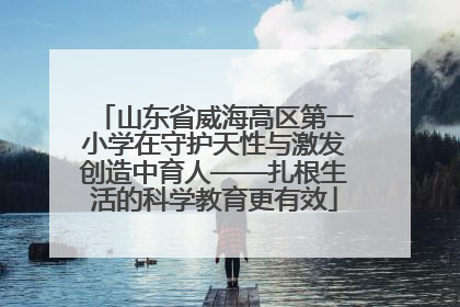 山东省威海高区第一小学在守护天性与激发创造中育人——扎根生活的科学教育更有效