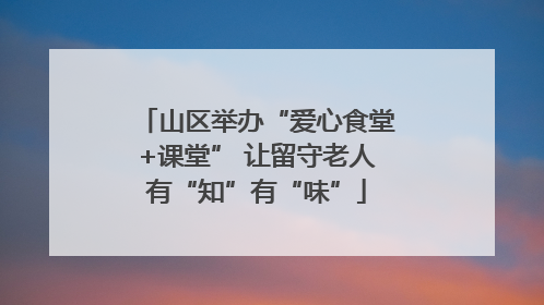 山区举办“爱心食堂+课堂” 让留守老人有“知”有“味”