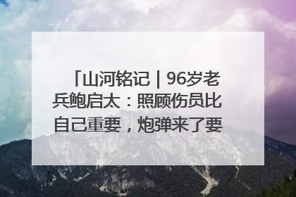 山河铭记｜96岁老兵鲍启太：照顾伤员比自己重要，炮弹来了要趴在他们身上