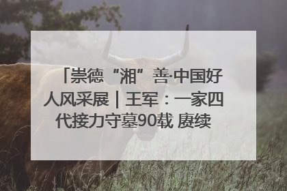 崇德“湘”善·中国好人风采展｜王军：一家四代接力守墓90载 赓续红色血脉践初心