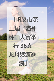 巩义市第三届“洛神杯”大赛举行 36支龙舟劈波逐浪