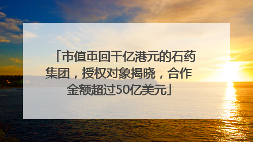 市值重回千亿港元的石药集团，授权对象揭晓，合作金额超过50亿美元