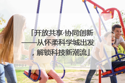 开放共享·协同创新——从怀柔科学城出发，解锁科技新潮流