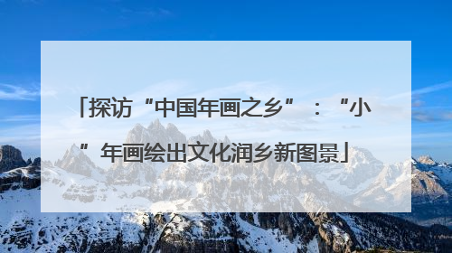 探访“中国年画之乡”：“小”年画绘出文化润乡新图景