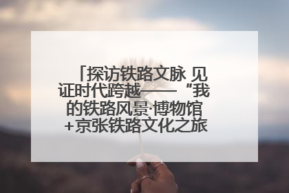 探访铁路文脉 见证时代跨越——“我的铁路风景·博物馆+京张铁路文化之旅”活动在京启动