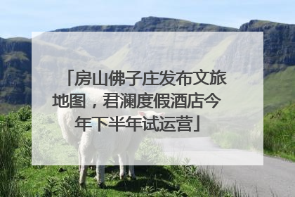 房山佛子庄发布文旅地图，君澜度假酒店今年下半年试运营
