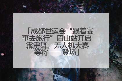 成都世运会“跟着赛事去旅行”眉山站开启 霹雳舞、无人机大赛等将一一登场
