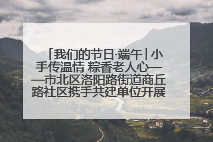我们的节日·端午│小手传温情 粽香老人心——市北区洛阳路街道商丘路社区携手共建单位开展端午主题活动