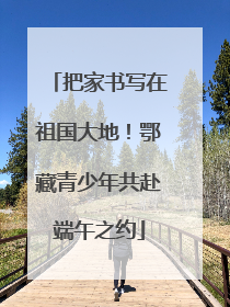 把家书写在祖国大地！鄂藏青少年共赴端午之约