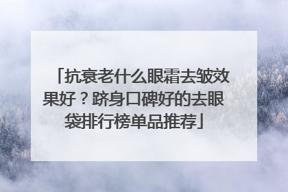 抗衰老什么眼霜去皱效果好？跻身口碑好的去眼袋排行榜单品推荐