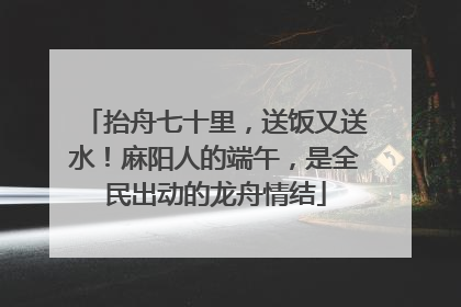 抬舟七十里，送饭又送水！麻阳人的端午，是全民出动的龙舟情结