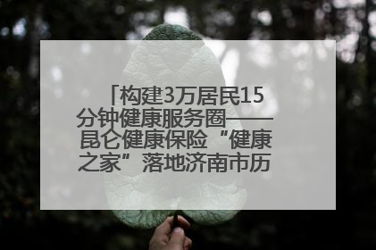 构建3万居民15分钟健康服务圈——昆仑健康保险“健康之家”落地济南市历城区鲍山街道