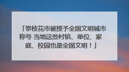 攀枝花市被授予全国文明城市称号 当地这些村镇、单位、家庭、校园也是全国文明！