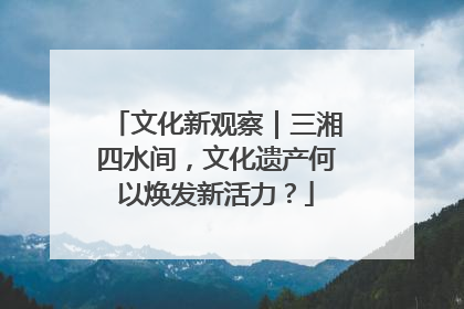 文化新观察｜三湘四水间，文化遗产何以焕发新活力？