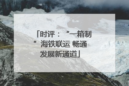 时评：“一箱制”海铁联运 畅通发展新通道
