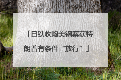 日铁收购美钢案获特朗普有条件“放行”
