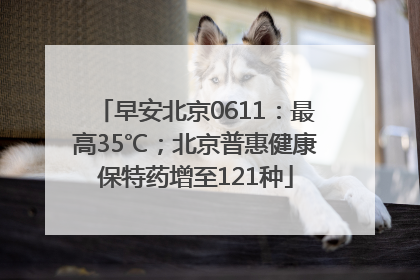 早安北京0611：最高35℃；北京普惠健康保特药增至121种