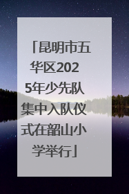 昆明市五华区2025年少先队集中入队仪式在韶山小学举行