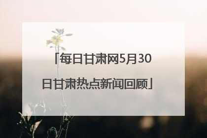 每日甘肃网5月30日甘肃热点新闻回顾