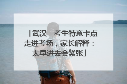 武汉一考生特意卡点走进考场，家长解释：太早进去会紧张