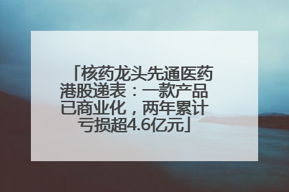 核药龙头先通医药港股递表：一款产品已商业化，两年累计亏损超4.6亿元