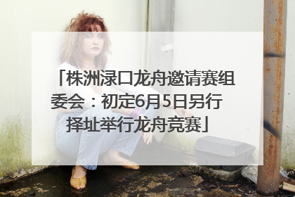 株洲渌口龙舟邀请赛组委会：初定6月5日另行择址举行龙舟竞赛
