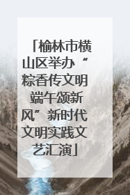 榆林市横山区举办“粽香传文明 端午颂新风”新时代文明实践文艺汇演