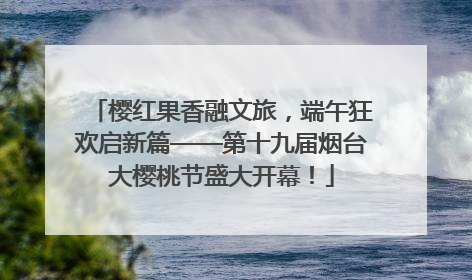 樱红果香融文旅，端午狂欢启新篇——第十九届烟台大樱桃节盛大开幕！