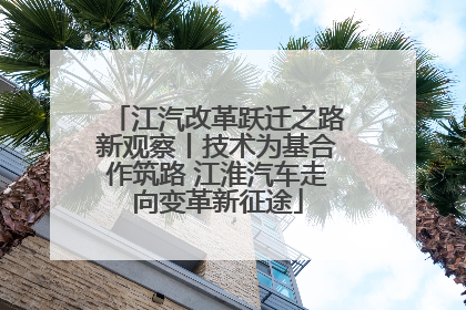 江汽改革跃迁之路新观察丨技术为基合作筑路 江淮汽车走向变革新征途