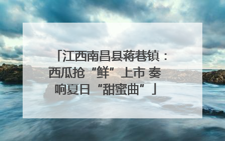 江西南昌县蒋巷镇：西瓜抢“鲜”上市 奏响夏日“甜蜜曲”