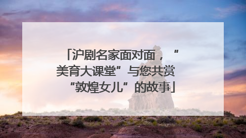沪剧名家面对面，“美育大课堂”与您共赏“敦煌女儿”的故事