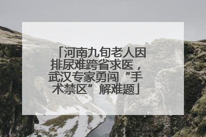 河南九旬老人因排尿难跨省求医，武汉专家勇闯“手术禁区”解难题