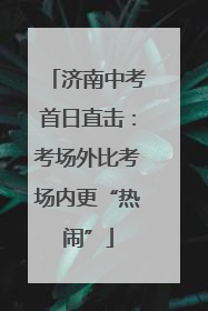 济南中考首日直击：考场外比考场内更“热闹”