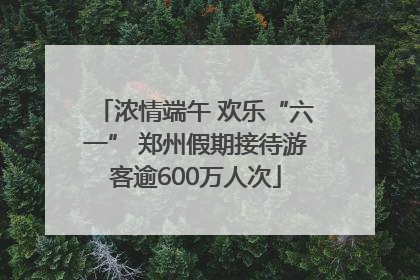 浓情端午 欢乐“六一” 郑州假期接待游客逾600万人次