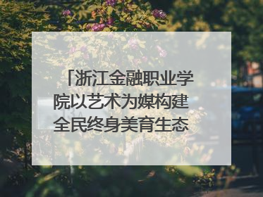 浙江金融职业学院以艺术为媒构建全民终身美育生态——校社联动共谱美育新篇章