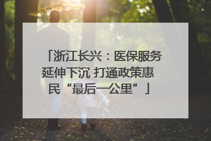 浙江长兴：医保服务延伸下沉 打通政策惠民“最后一公里”
