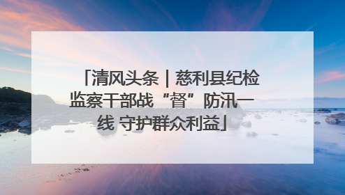 清风头条｜慈利县纪检监察干部战“督”防汛一线 守护群众利益