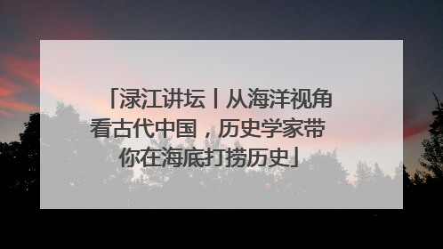 渌江讲坛丨从海洋视角看古代中国，历史学家带你在海底打捞历史