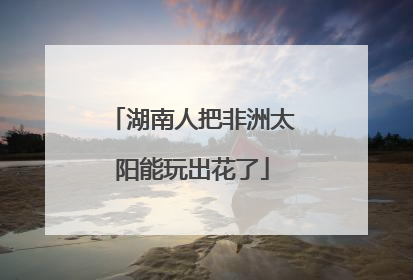 湖南人把非洲太阳能玩出花了