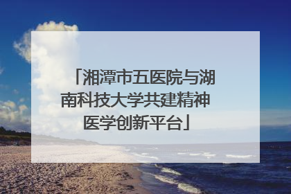 湘潭市五医院与湖南科技大学共建精神医学创新平台