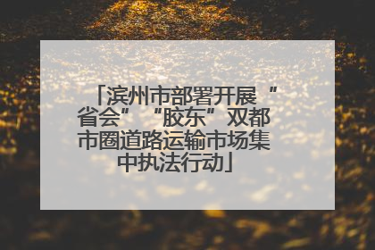 滨州市部署开展“省会”“胶东”双都市圈道路运输市场集中执法行动