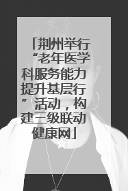 荆州举行“老年医学科服务能力提升基层行”活动，构建三级联动健康网