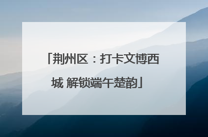 荆州区：打卡文博西城 解锁端午楚韵