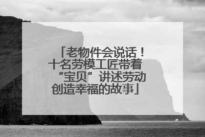老物件会说话！十名劳模工匠带着“宝贝”讲述劳动创造幸福的故事