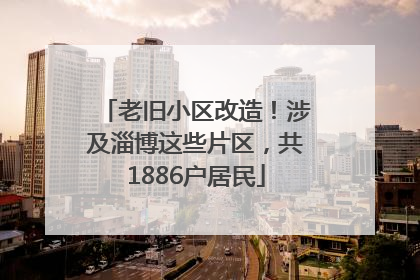 老旧小区改造！涉及淄博这些片区，共1886户居民