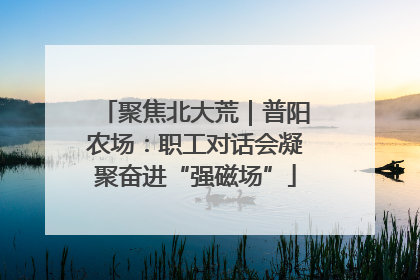 聚焦北大荒｜普阳农场：职工对话会凝聚奋进“强磁场”
