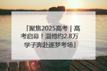 聚焦2025高考｜高考启幕！淄博约2.8万学子奔赴逐梦考场
