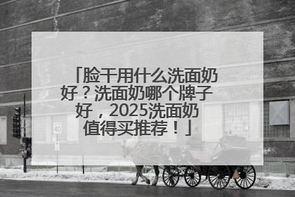 脸干用什么洗面奶好？洗面奶哪个牌子好，2025洗面奶值得买推荐！