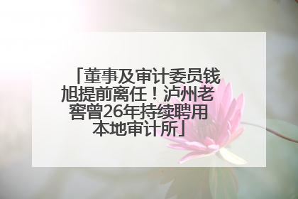 董事及审计委员钱旭提前离任！泸州老窖曾26年持续聘用本地审计所