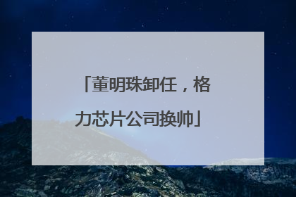 董明珠卸任，格力芯片公司换帅